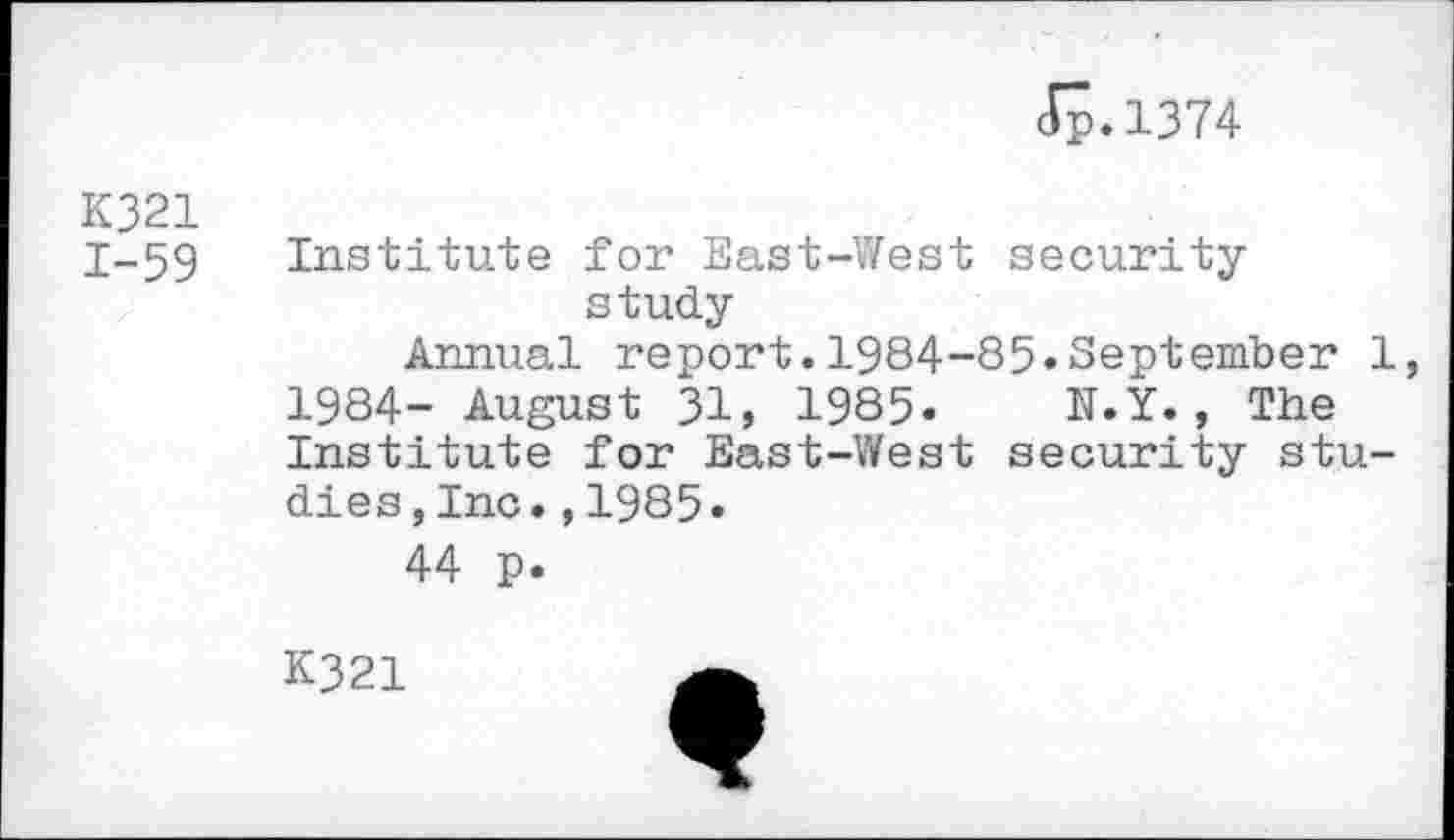 ﻿Jp.1374
K321
1-59
Institute for East-West security study
Annual report.1984-85«September 1, 1984- August 31, 1985« N.Y., The Institute for East-West security studies ,Inc.,1985.
44 p.
K321